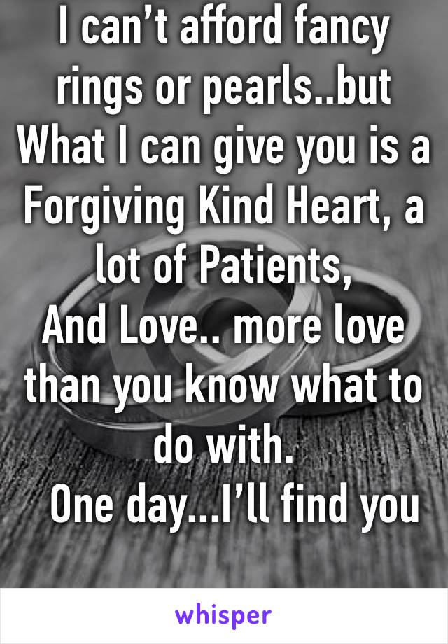 I can’t afford fancy rings or pearls..but What I can give you is a Forgiving Kind Heart, a lot of Patients,
And Love.. more love than you know what to do with.
  One day...I’ll find you 

