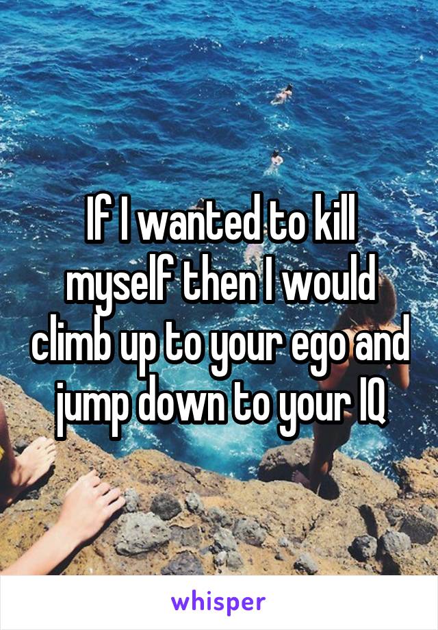 If I wanted to kill myself then I would climb up to your ego and jump down to your IQ