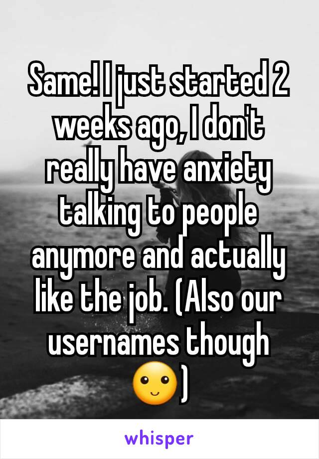 Same! I just started 2 weeks ago, I don't really have anxiety talking to people anymore and actually like the job. (Also our usernames though 🙂)