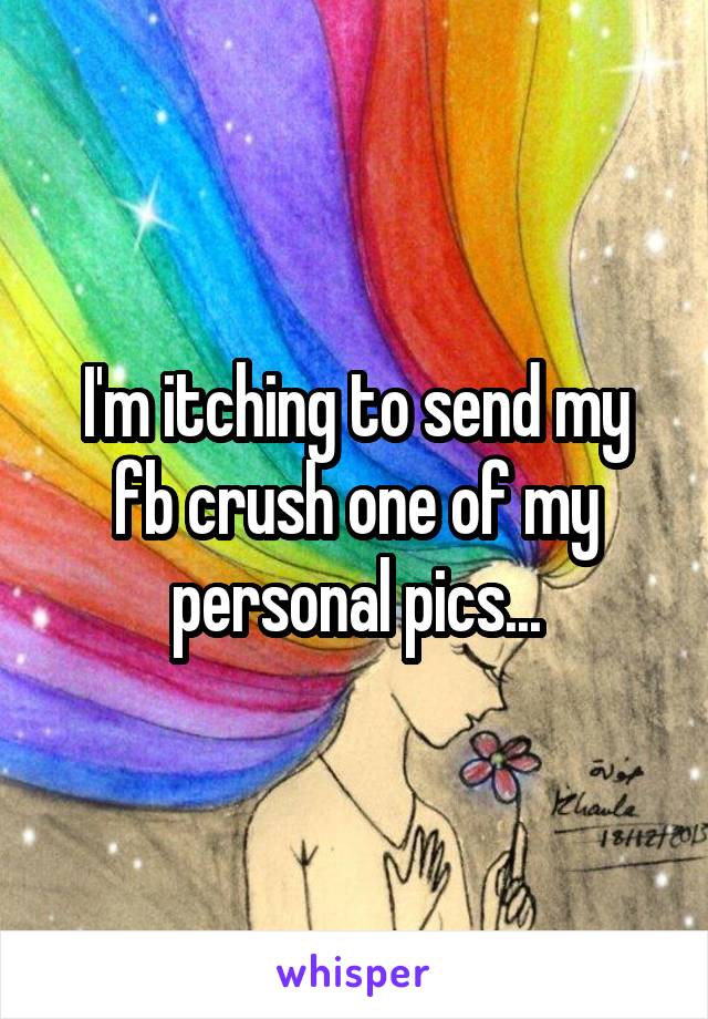 I'm itching to send my fb crush one of my personal pics...