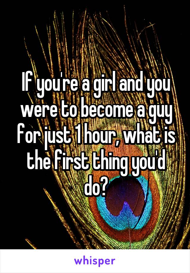 If you're a girl and you were to become a guy for just 1 hour, what is the first thing you'd do?