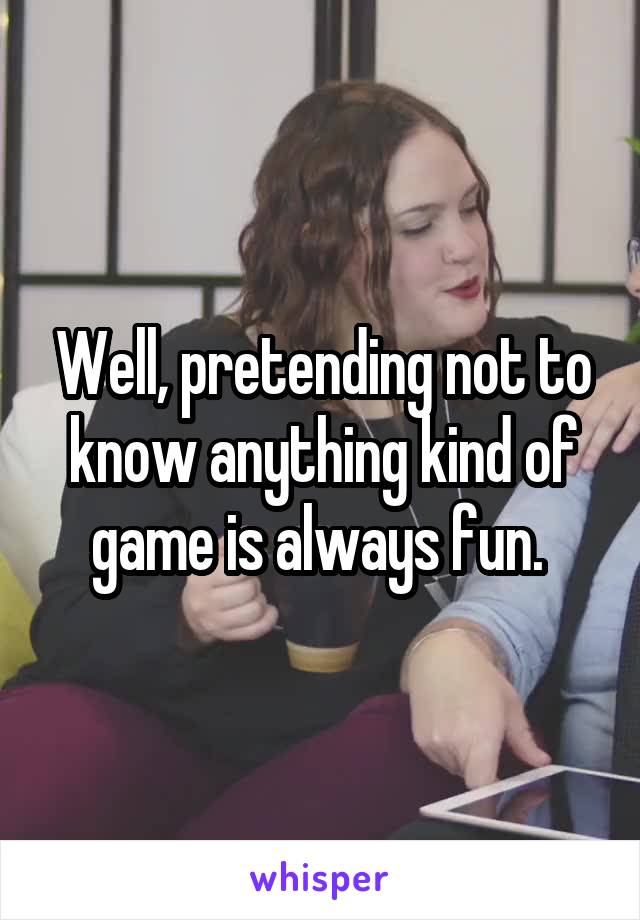 Well, pretending not to know anything kind of game is always fun. 