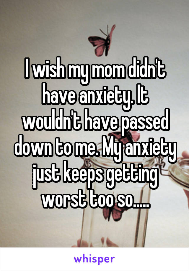 I wish my mom didn't have anxiety. It wouldn't have passed down to me. My anxiety just keeps getting worst too so.....