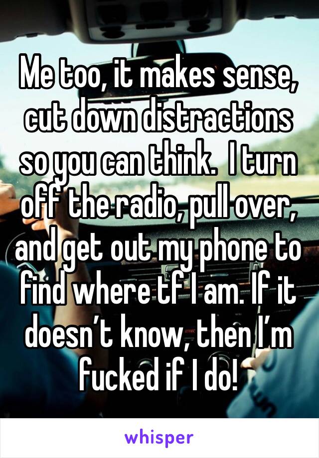 Me too, it makes sense, cut down distractions so you can think.  I turn off the radio, pull over, and get out my phone to find where tf I am. If it doesn’t know, then I’m fucked if I do!
