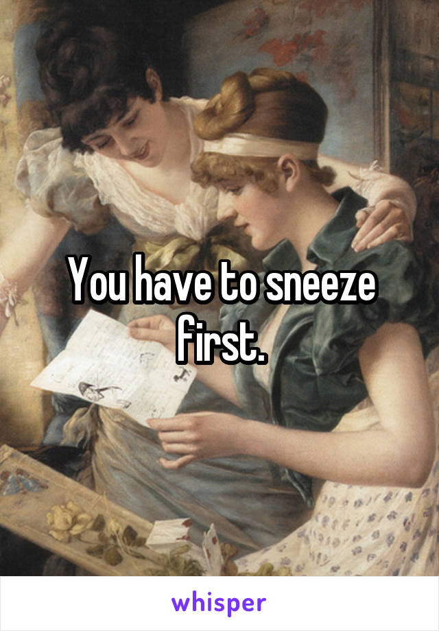 You have to sneeze first.