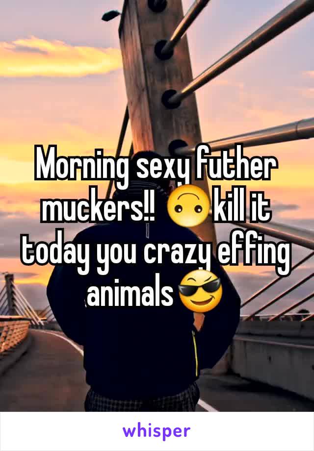 Morning sexy futher muckers!! 🙃kill it today you crazy effing animals😎
