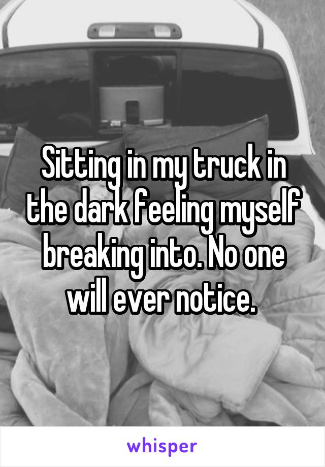 Sitting in my truck in the dark feeling myself breaking into. No one will ever notice. 