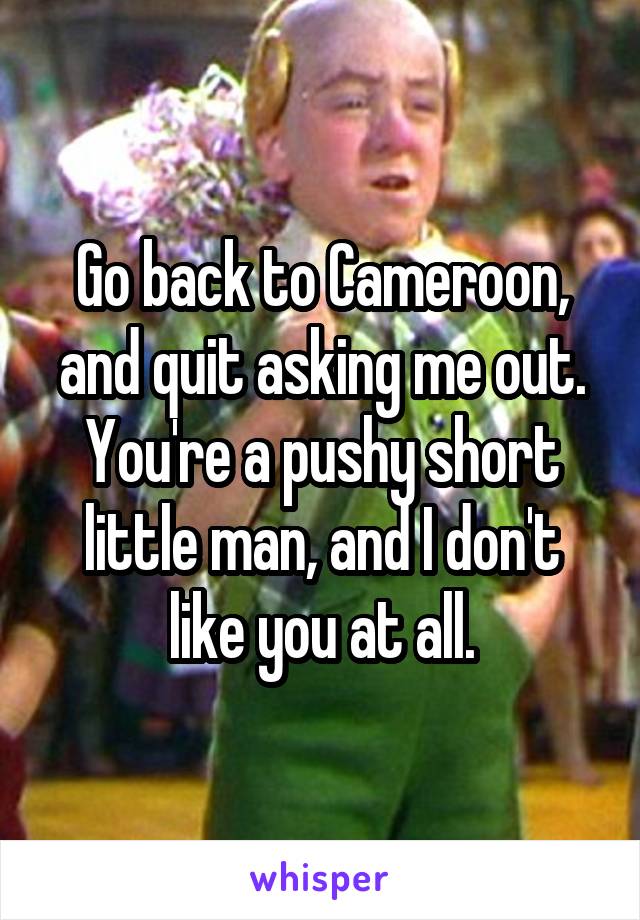 Go back to Cameroon, and quit asking me out. You're a pushy short little man, and I don't like you at all.