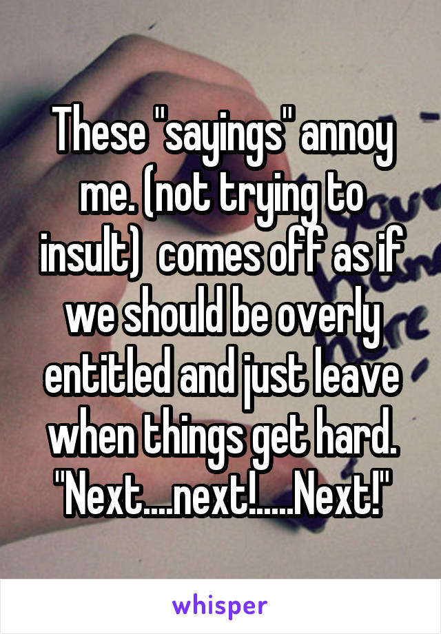 These "sayings" annoy me. (not trying to insult)  comes off as if we should be overly entitled and just leave when things get hard. "Next....next!.....Next!"