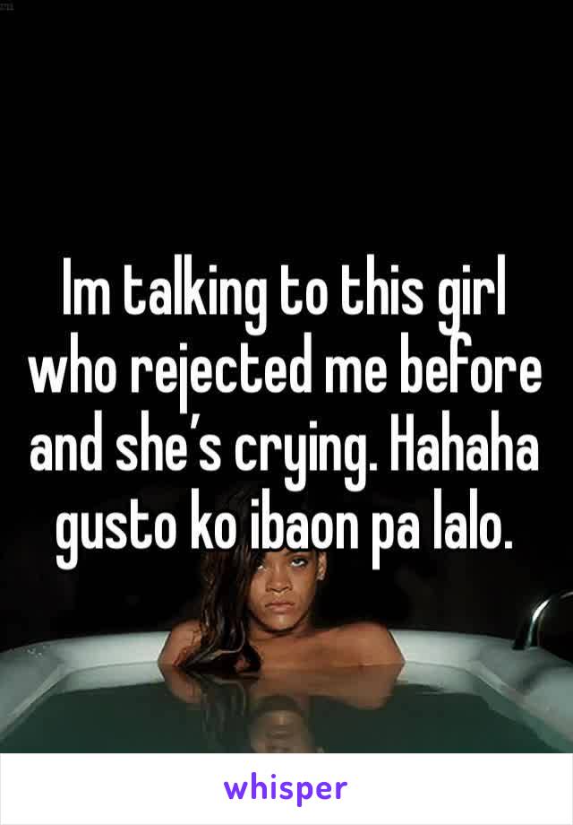 Im talking to this girl who rejected me before and she’s crying. Hahaha gusto ko ibaon pa lalo. 