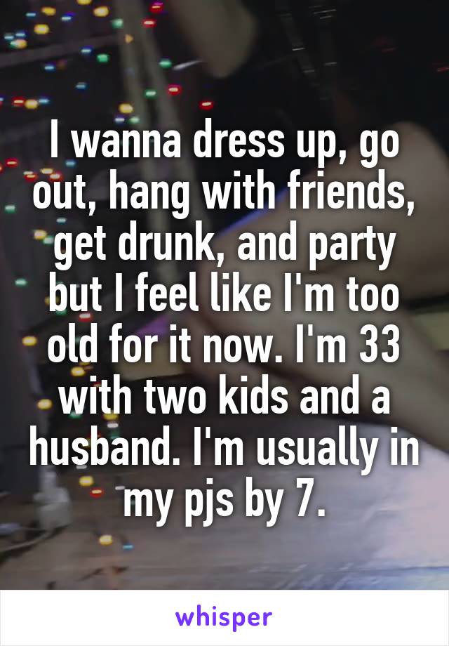 I wanna dress up, go out, hang with friends, get drunk, and party but I feel like I'm too old for it now. I'm 33 with two kids and a husband. I'm usually in my pjs by 7.