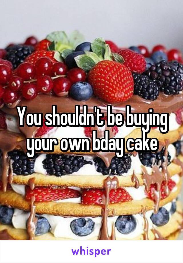 You shouldn't be buying your own bday cake