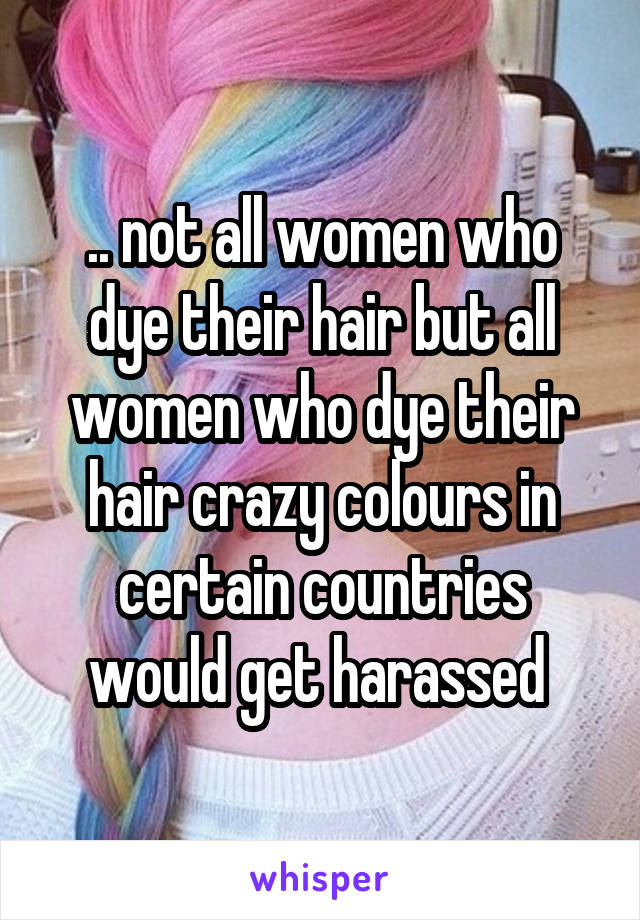 .. not all women who dye their hair but all women who dye their hair crazy colours in certain countries would get harassed 