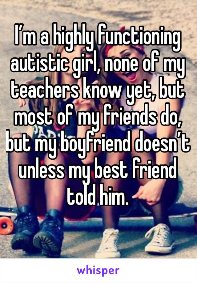 I’m a highly functioning autistic girl, none of my teachers know yet, but most of my friends do, but my boyfriend doesn’t unless my best friend told him. 