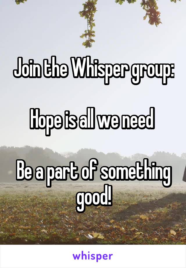 Join the Whisper group: 
Hope is all we need 

Be a part of something good!