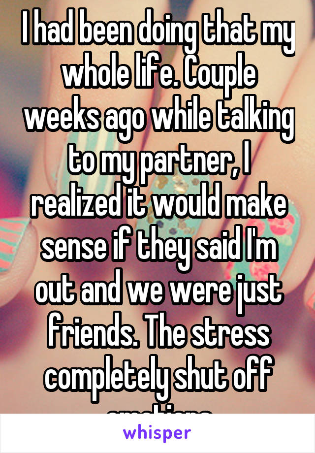 I had been doing that my whole life. Couple weeks ago while talking to my partner, I realized it would make sense if they said I'm out and we were just friends. The stress completely shut off emotions