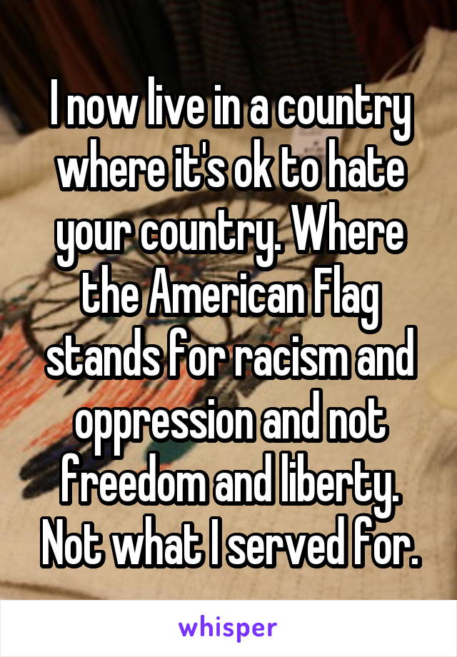 I now live in a country where it's ok to hate your country. Where the American Flag stands for racism and oppression and not freedom and liberty. Not what I served for.
