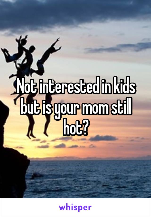 Not interested in kids but is your mom still hot?