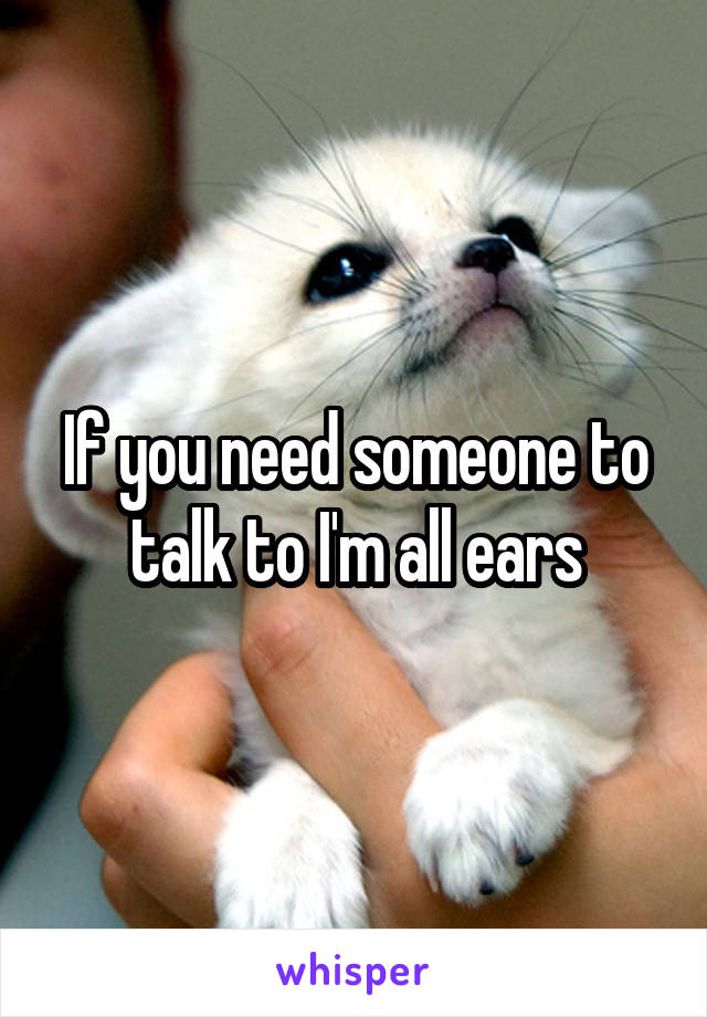 If you need someone to talk to I'm all ears
