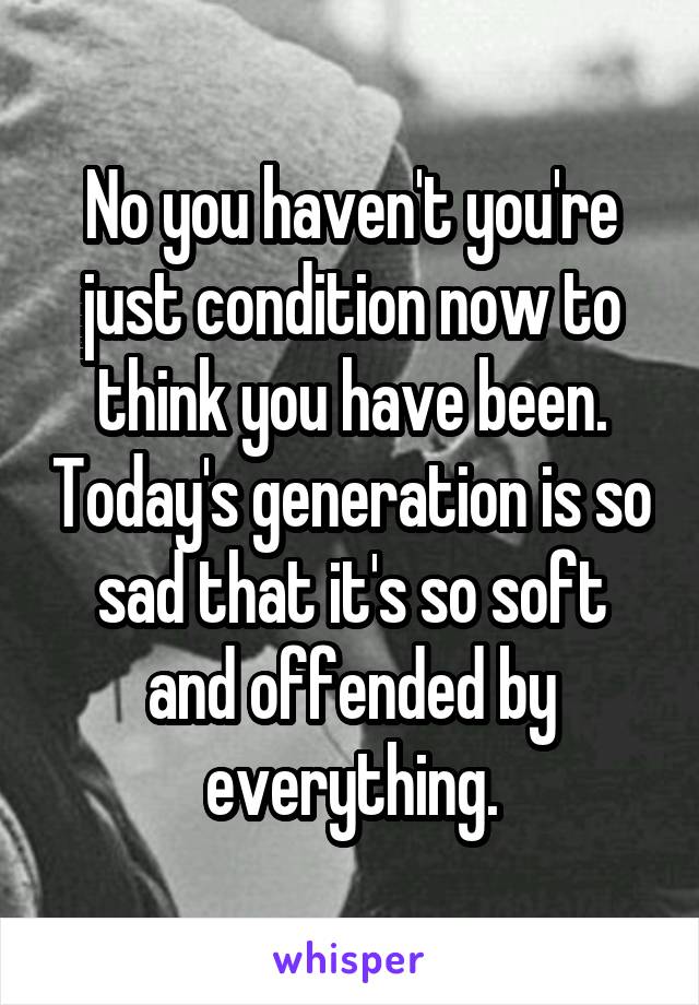 No you haven't you're just condition now to think you have been. Today's generation is so sad that it's so soft and offended by everything.