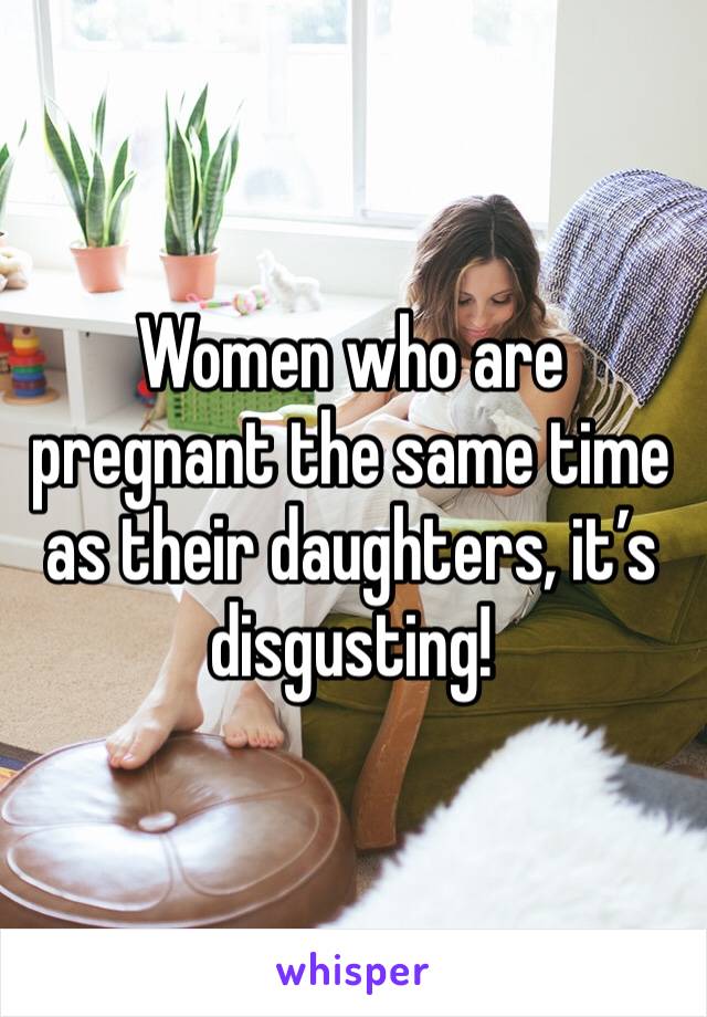 Women who are pregnant the same time as their daughters, it’s disgusting! 