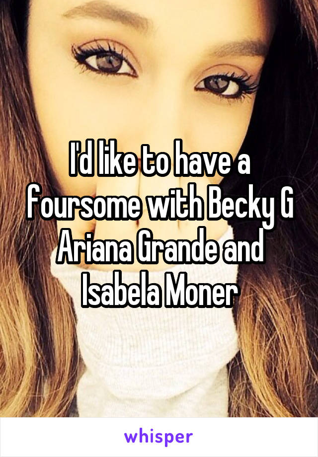 I'd like to have a foursome with Becky G Ariana Grande and Isabela Moner