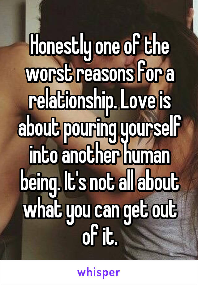 Honestly one of the worst reasons for a relationship. Love is about pouring yourself into another human being. It's not all about what you can get out of it.