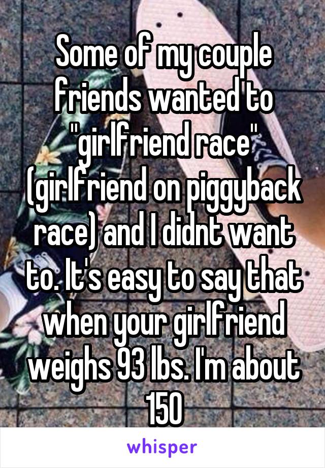 Some of my couple friends wanted to "girlfriend race" (girlfriend on piggyback race) and I didnt want to. It's easy to say that when your girlfriend weighs 93 lbs. I'm about 150