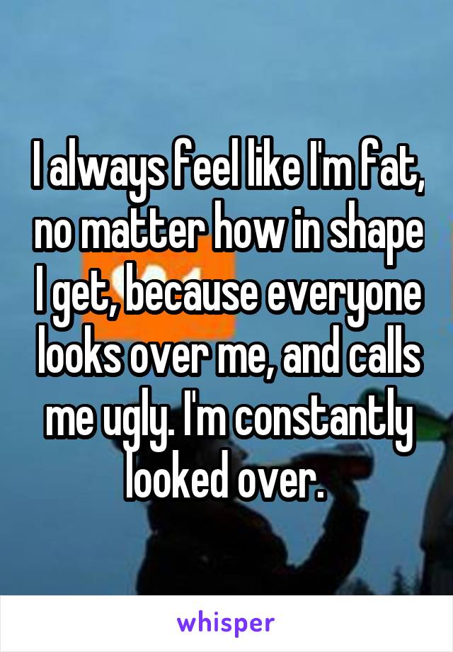 I always feel like I'm fat, no matter how in shape I get, because everyone looks over me, and calls me ugly. I'm constantly looked over. 