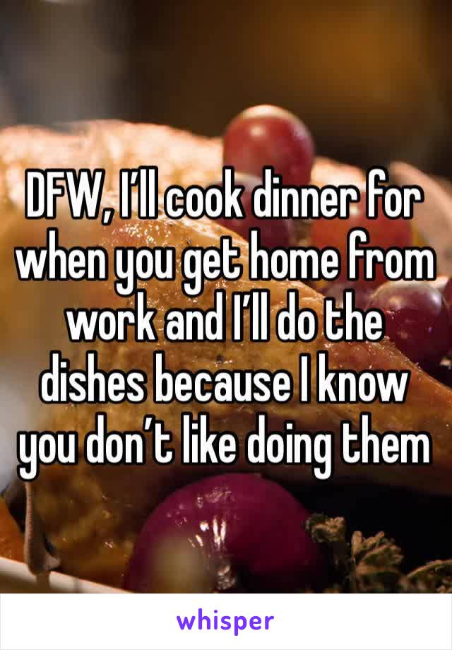 DFW, I’ll cook dinner for when you get home from work and I’ll do the dishes because I know you don’t like doing them 