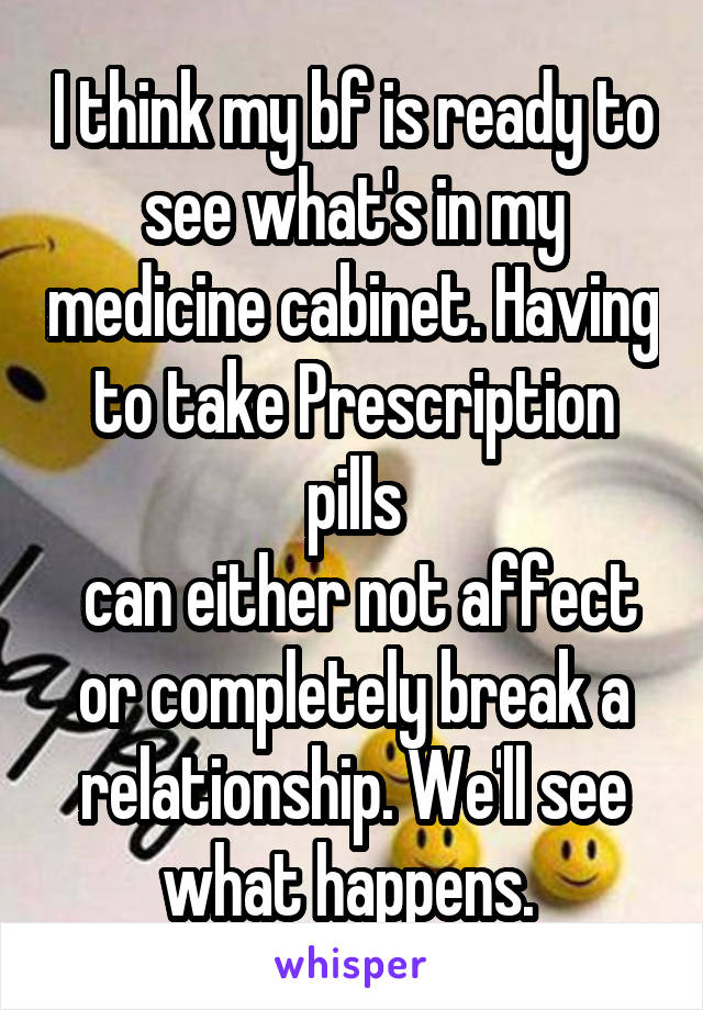 I think my bf is ready to see what's in my medicine cabinet. Having to take Prescription pills
 can either not affect or completely break a relationship. We'll see what happens. 