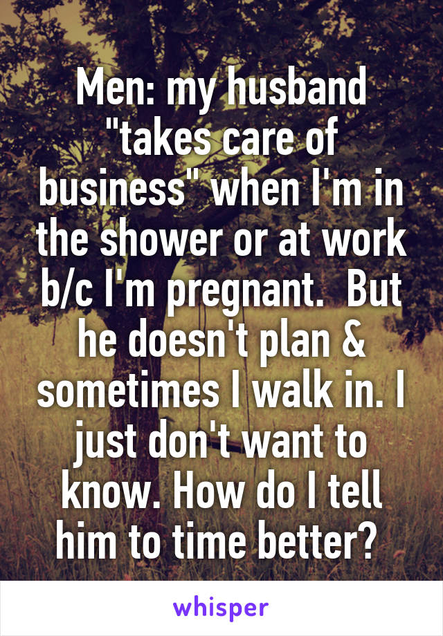 Men: my husband "takes care of business" when I'm in the shower or at work b/c I'm pregnant.  But he doesn't plan & sometimes I walk in. I just don't want to know. How do I tell him to time better? 
