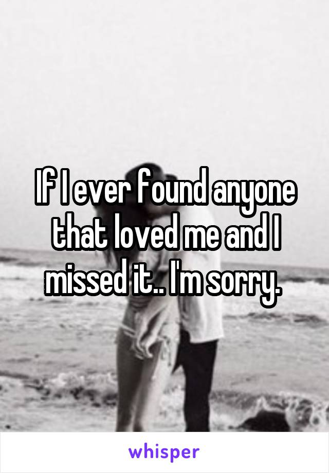 If I ever found anyone that loved me and I missed it.. I'm sorry. 