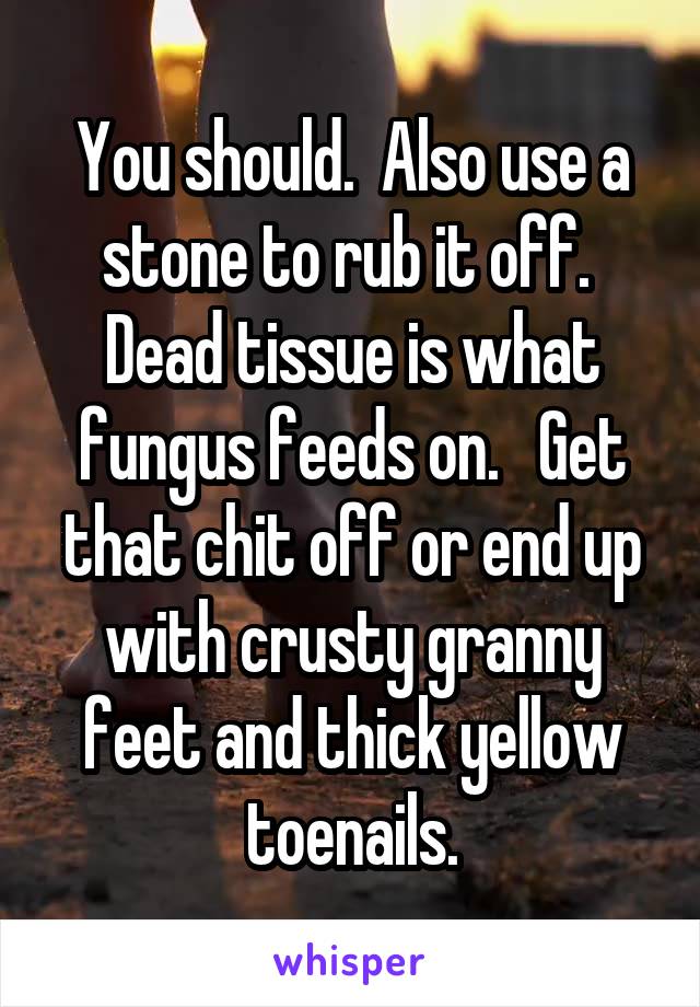 You should.  Also use a stone to rub it off.  Dead tissue is what fungus feeds on.   Get that chit off or end up with crusty granny feet and thick yellow toenails.