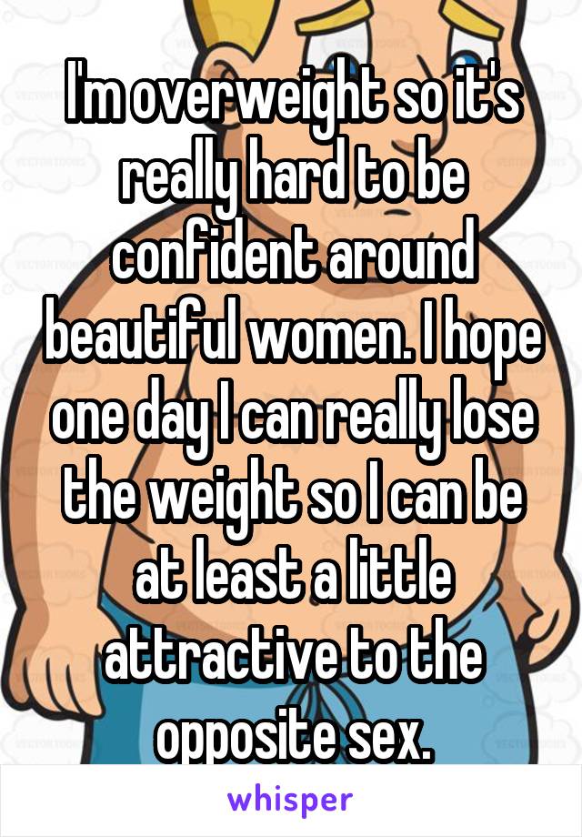 I'm overweight so it's really hard to be confident around beautiful women. I hope one day I can really lose the weight so I can be at least a little attractive to the opposite sex.