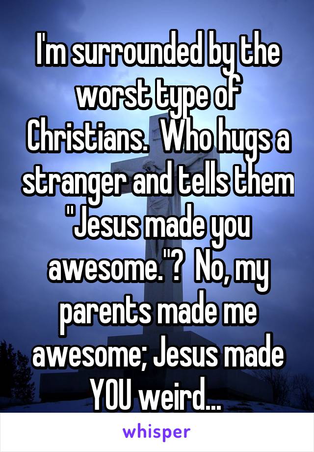 I'm surrounded by the worst type of Christians.  Who hugs a stranger and tells them "Jesus made you awesome."?  No, my parents made me awesome; Jesus made YOU weird... 