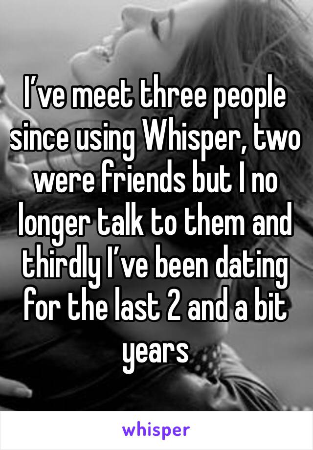 I’ve meet three people since using Whisper, two were friends but I no longer talk to them and thirdly I’ve been dating for the last 2 and a bit years 