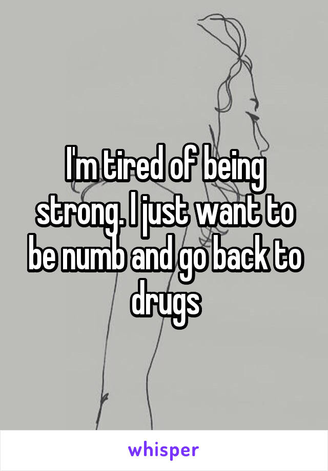 I'm tired of being strong. I just want to be numb and go back to drugs