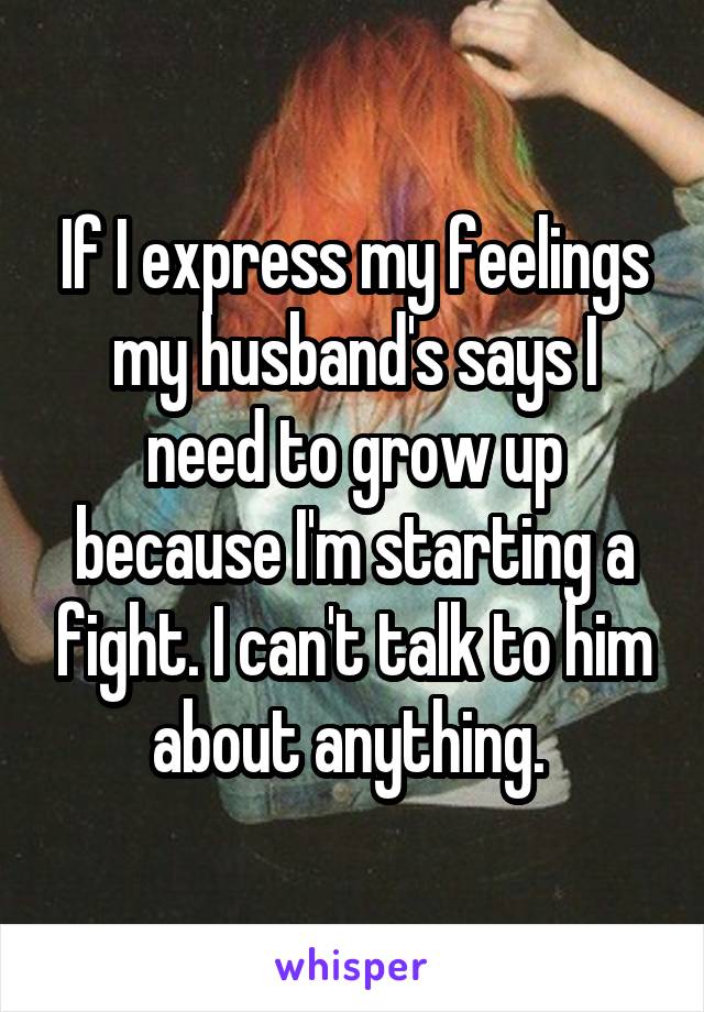 If I express my feelings my husband's says I need to grow up because I'm starting a fight. I can't talk to him about anything. 