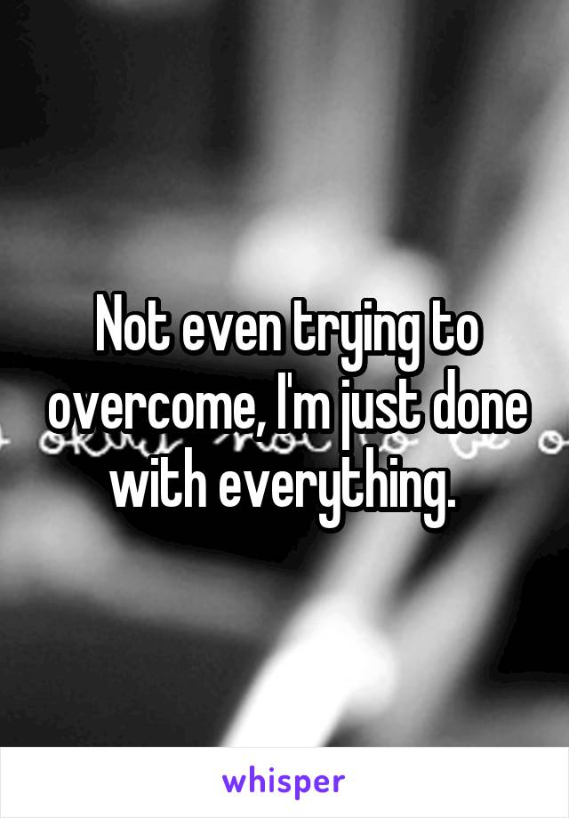 Not even trying to overcome, I'm just done with everything. 
