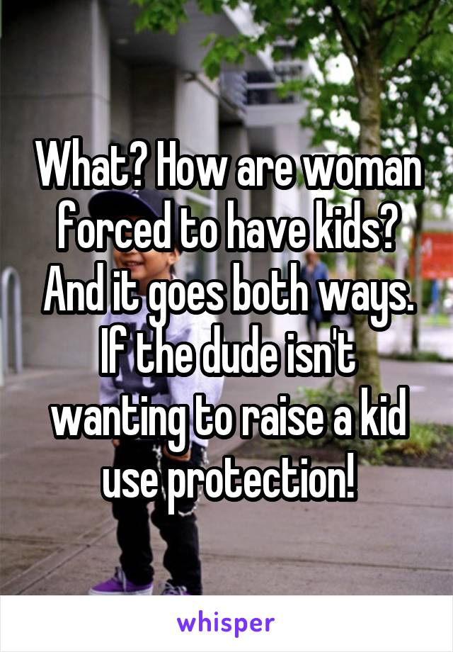 What? How are woman forced to have kids? And it goes both ways. If the dude isn't wanting to raise a kid use protection!