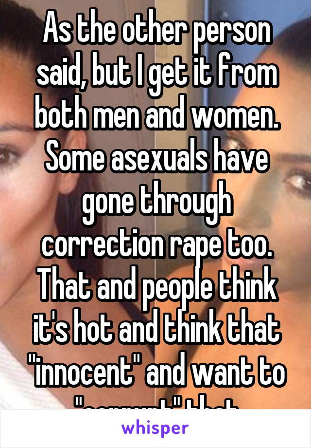 As the other person said, but I get it from both men and women. Some asexuals have gone through correction rape too. That and people think it's hot and think that "innocent" and want to "corrupt" that