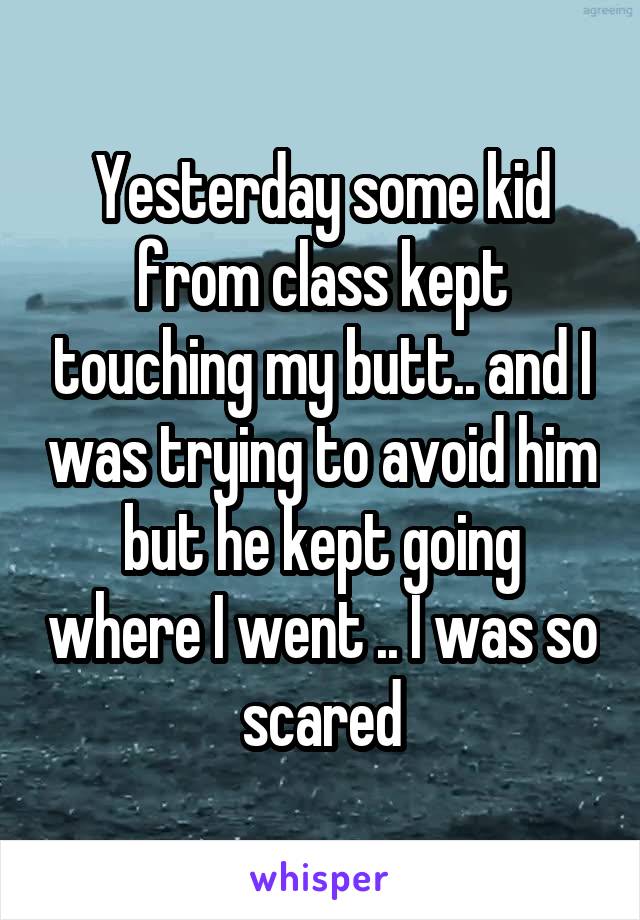 Yesterday some kid from class kept touching my butt.. and I was trying to avoid him but he kept going where I went .. I was so scared