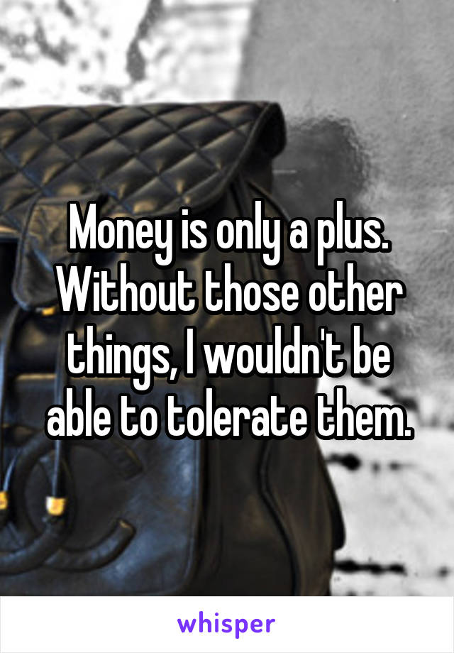 Money is only a plus. Without those other things, I wouldn't be able to tolerate them.