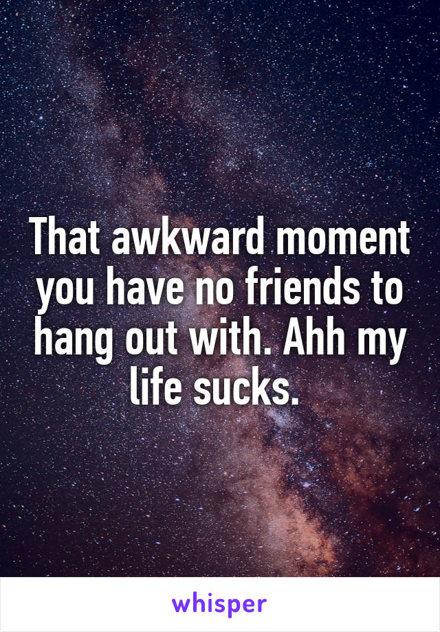 That awkward moment you have no friends to hang out with. Ahh my life sucks. 