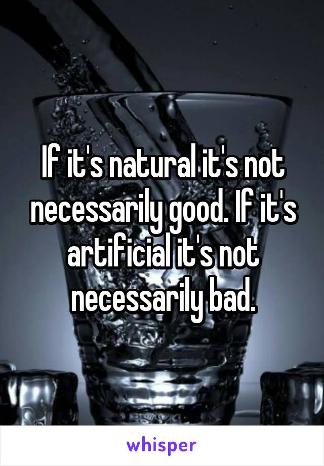If it's natural it's not necessarily good. If it's artificial it's not necessarily bad.