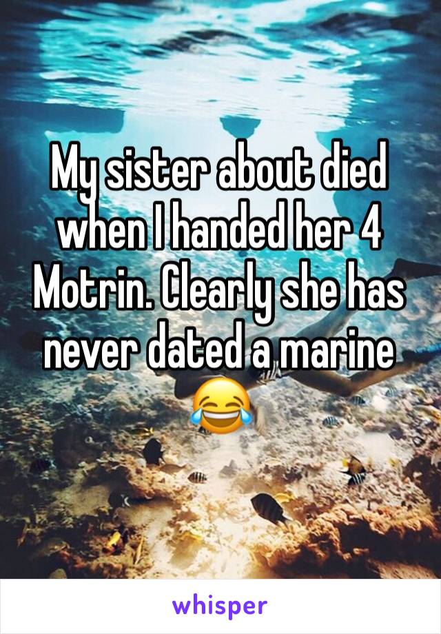 My sister about died when I handed her 4 Motrin. Clearly she has never dated a marine 😂