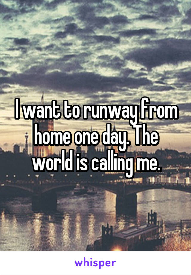 I want to runway from home one day. The world is calling me.