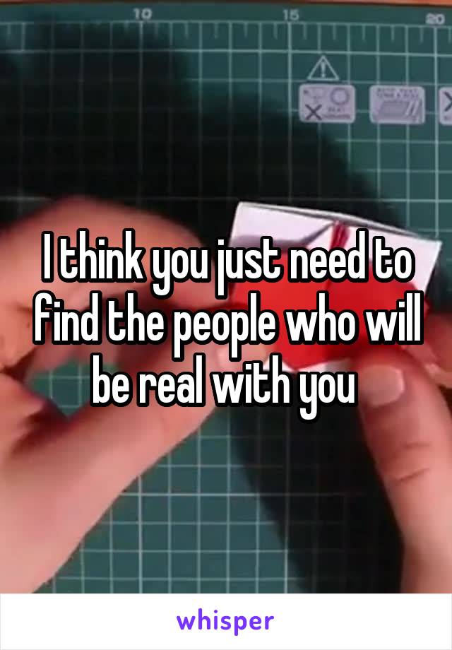 I think you just need to find the people who will be real with you 