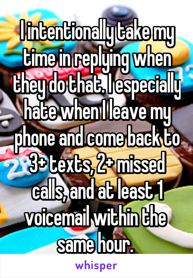 I intentionally take my time in replying when they do that. I especially hate when I leave my phone and come back to 3+ texts, 2+ missed calls, and at least 1 voicemail within the  same hour. 